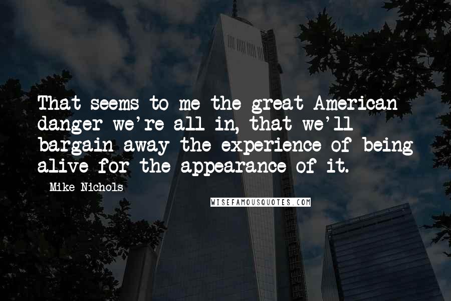 Mike Nichols Quotes: That seems to me the great American danger we're all in, that we'll bargain away the experience of being alive for the appearance of it.