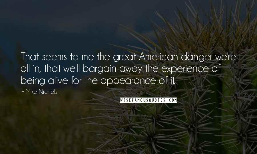 Mike Nichols Quotes: That seems to me the great American danger we're all in, that we'll bargain away the experience of being alive for the appearance of it.