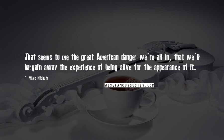 Mike Nichols Quotes: That seems to me the great American danger we're all in, that we'll bargain away the experience of being alive for the appearance of it.