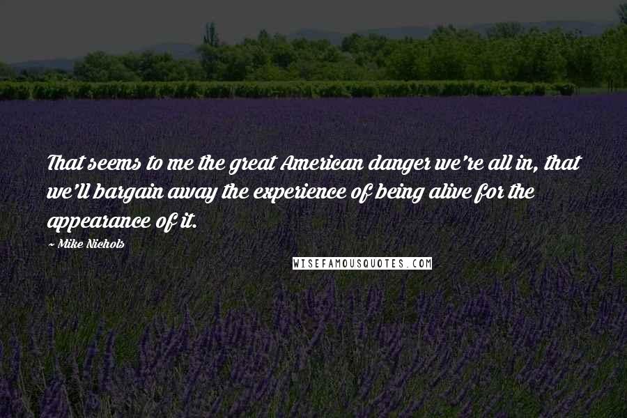 Mike Nichols Quotes: That seems to me the great American danger we're all in, that we'll bargain away the experience of being alive for the appearance of it.