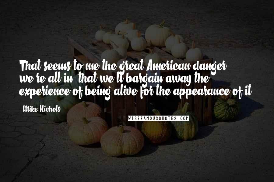 Mike Nichols Quotes: That seems to me the great American danger we're all in, that we'll bargain away the experience of being alive for the appearance of it.