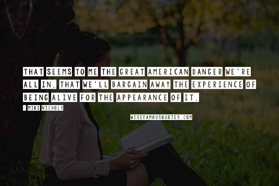 Mike Nichols Quotes: That seems to me the great American danger we're all in, that we'll bargain away the experience of being alive for the appearance of it.