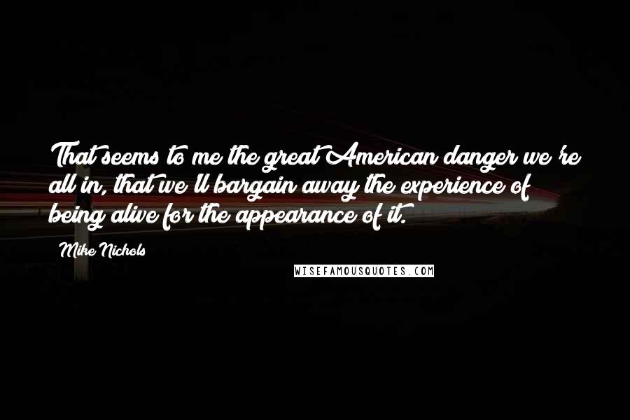 Mike Nichols Quotes: That seems to me the great American danger we're all in, that we'll bargain away the experience of being alive for the appearance of it.