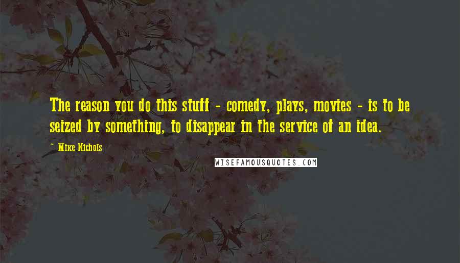 Mike Nichols Quotes: The reason you do this stuff - comedy, plays, movies - is to be seized by something, to disappear in the service of an idea.