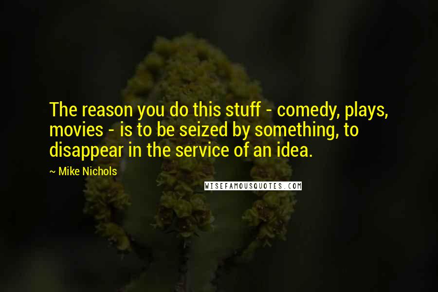 Mike Nichols Quotes: The reason you do this stuff - comedy, plays, movies - is to be seized by something, to disappear in the service of an idea.