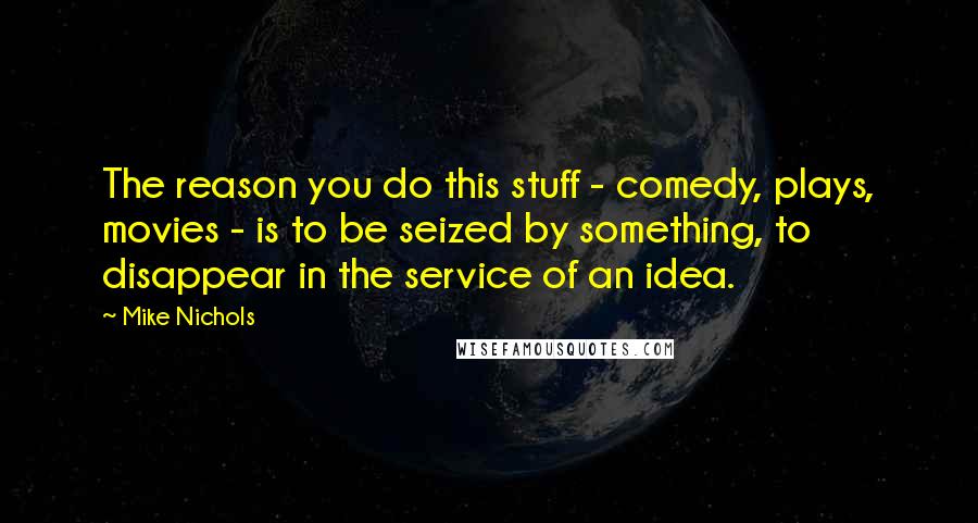 Mike Nichols Quotes: The reason you do this stuff - comedy, plays, movies - is to be seized by something, to disappear in the service of an idea.