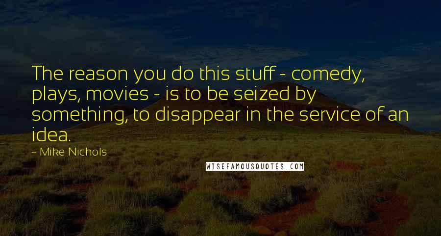 Mike Nichols Quotes: The reason you do this stuff - comedy, plays, movies - is to be seized by something, to disappear in the service of an idea.