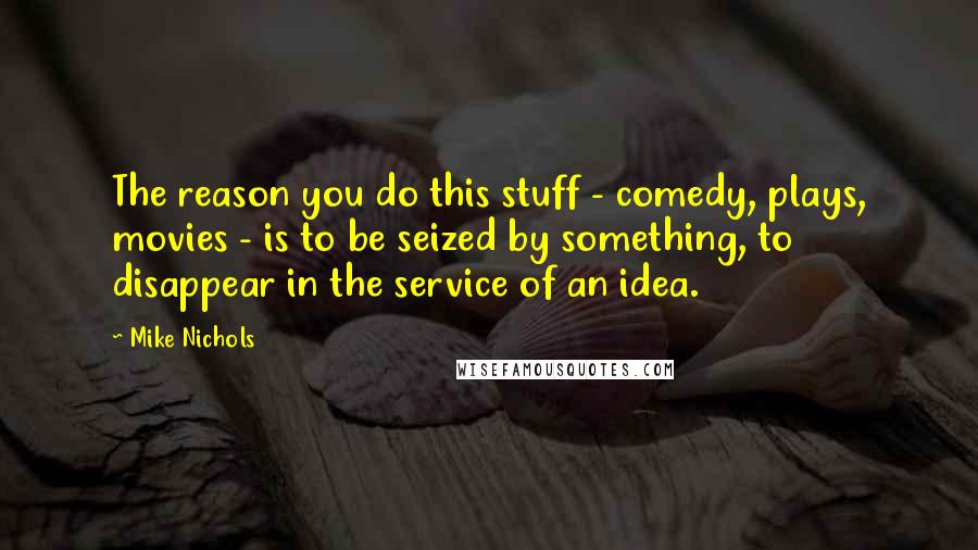 Mike Nichols Quotes: The reason you do this stuff - comedy, plays, movies - is to be seized by something, to disappear in the service of an idea.