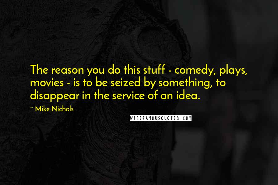 Mike Nichols Quotes: The reason you do this stuff - comedy, plays, movies - is to be seized by something, to disappear in the service of an idea.