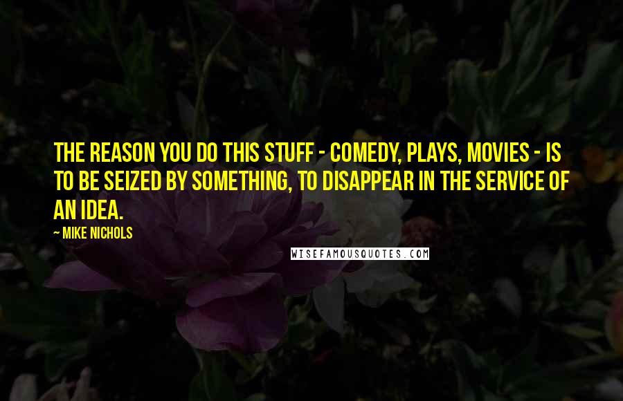 Mike Nichols Quotes: The reason you do this stuff - comedy, plays, movies - is to be seized by something, to disappear in the service of an idea.