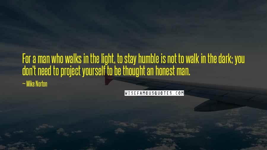 Mike Norton Quotes: For a man who walks in the light, to stay humble is not to walk in the dark; you don't need to project yourself to be thought an honest man.
