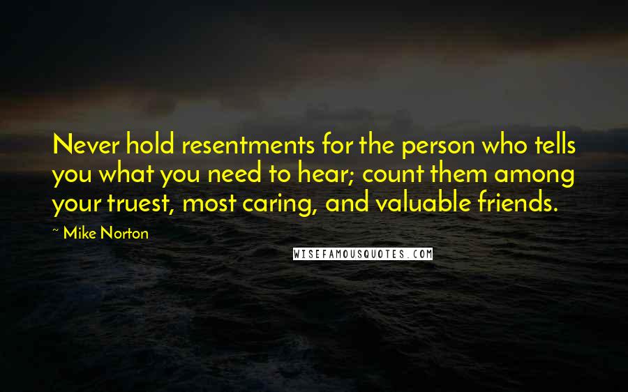 Mike Norton Quotes: Never hold resentments for the person who tells you what you need to hear; count them among your truest, most caring, and valuable friends.