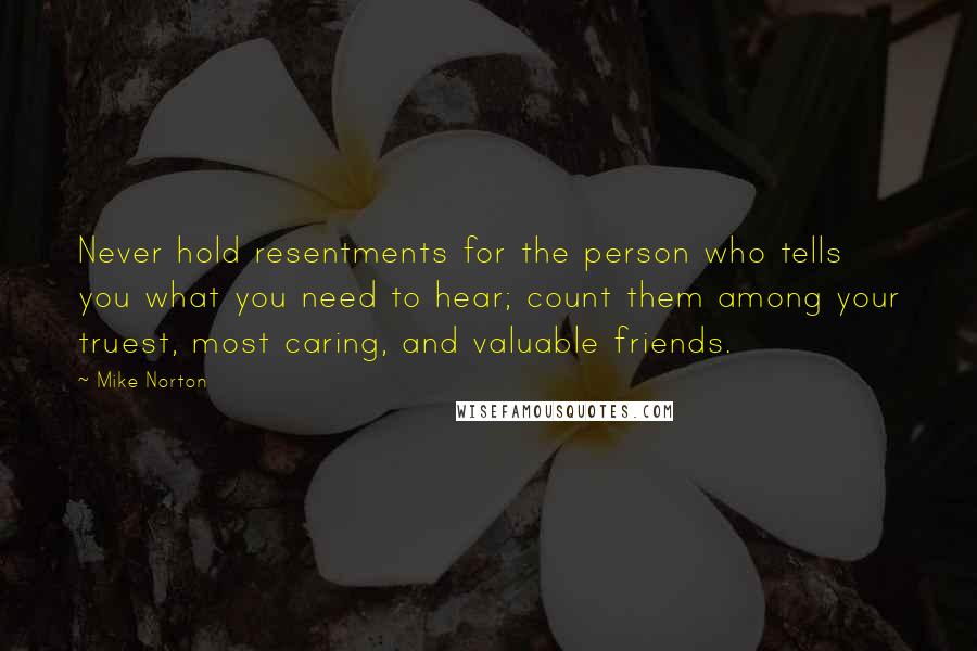 Mike Norton Quotes: Never hold resentments for the person who tells you what you need to hear; count them among your truest, most caring, and valuable friends.