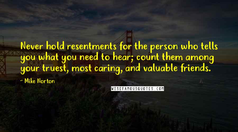 Mike Norton Quotes: Never hold resentments for the person who tells you what you need to hear; count them among your truest, most caring, and valuable friends.