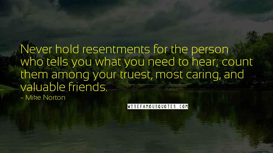 Mike Norton Quotes: Never hold resentments for the person who tells you what you need to hear; count them among your truest, most caring, and valuable friends.