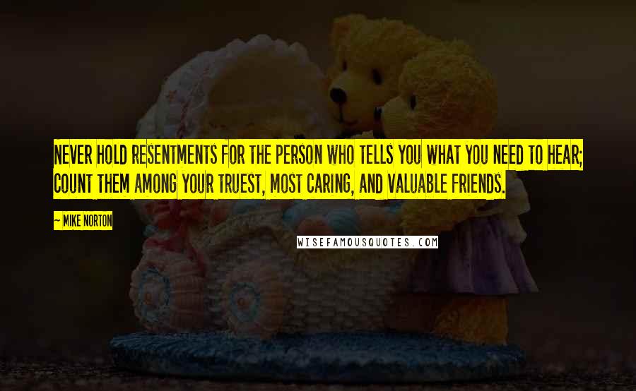 Mike Norton Quotes: Never hold resentments for the person who tells you what you need to hear; count them among your truest, most caring, and valuable friends.