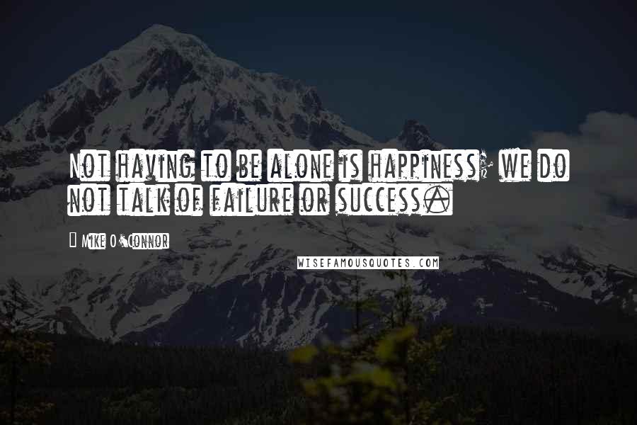 Mike O'Connor Quotes: Not having to be alone is happiness; we do not talk of failure or success.