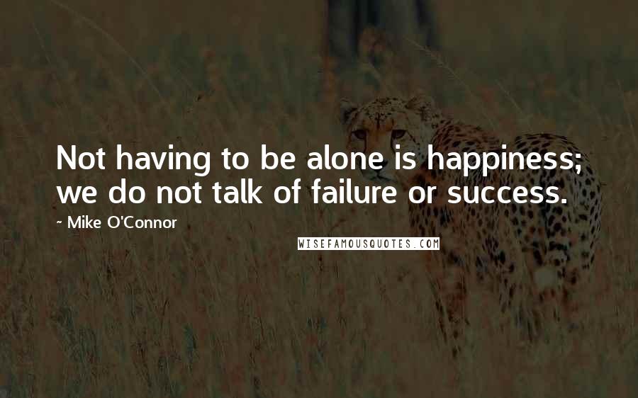 Mike O'Connor Quotes: Not having to be alone is happiness; we do not talk of failure or success.