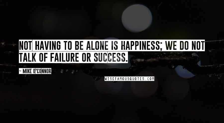 Mike O'Connor Quotes: Not having to be alone is happiness; we do not talk of failure or success.