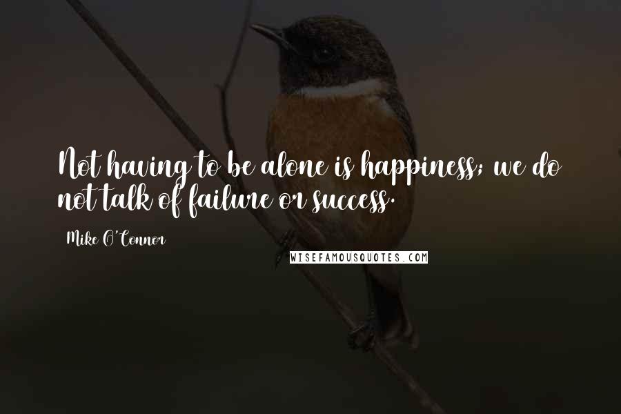 Mike O'Connor Quotes: Not having to be alone is happiness; we do not talk of failure or success.