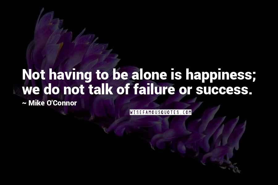 Mike O'Connor Quotes: Not having to be alone is happiness; we do not talk of failure or success.