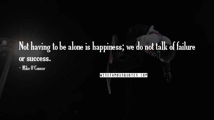 Mike O'Connor Quotes: Not having to be alone is happiness; we do not talk of failure or success.