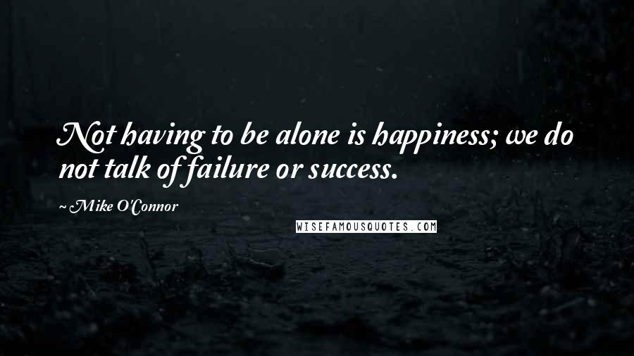 Mike O'Connor Quotes: Not having to be alone is happiness; we do not talk of failure or success.