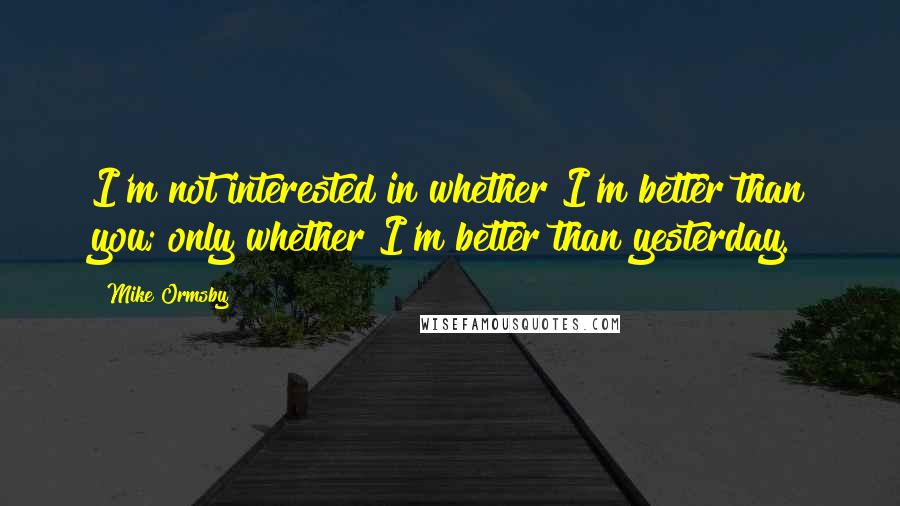 Mike Ormsby Quotes: I'm not interested in whether I'm better than you; only whether I'm better than yesterday.