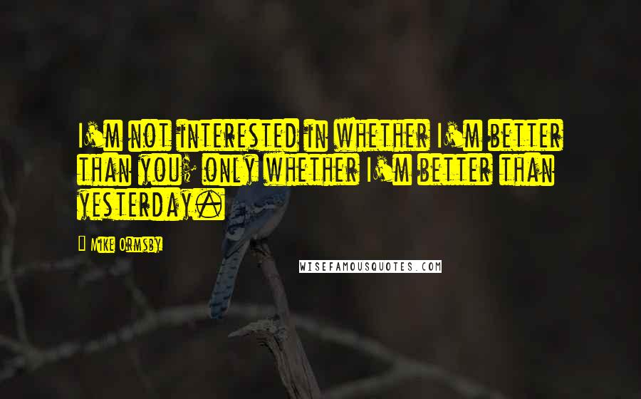 Mike Ormsby Quotes: I'm not interested in whether I'm better than you; only whether I'm better than yesterday.