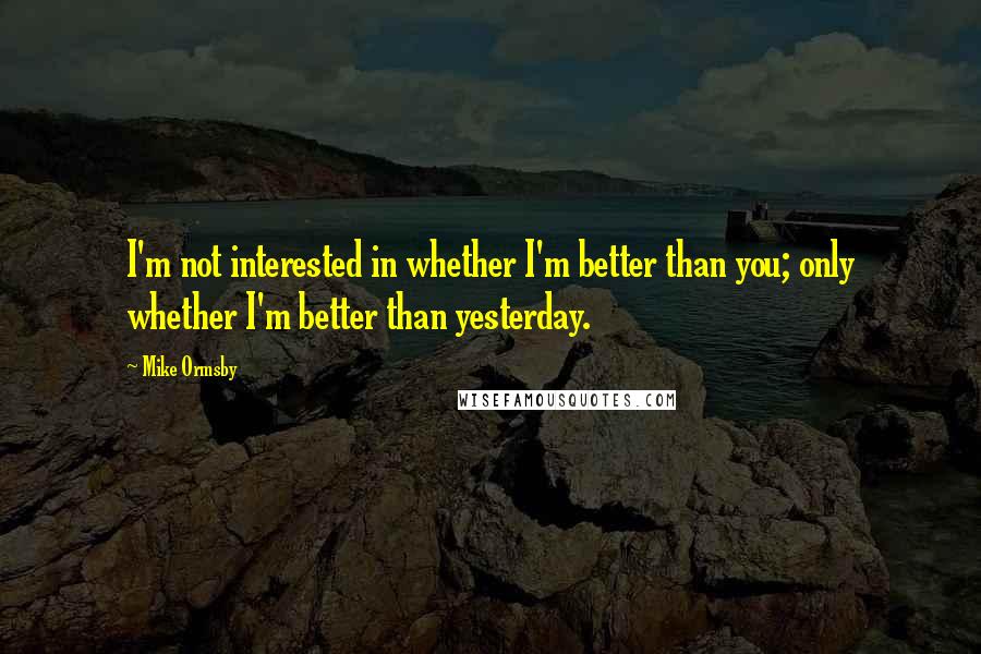 Mike Ormsby Quotes: I'm not interested in whether I'm better than you; only whether I'm better than yesterday.