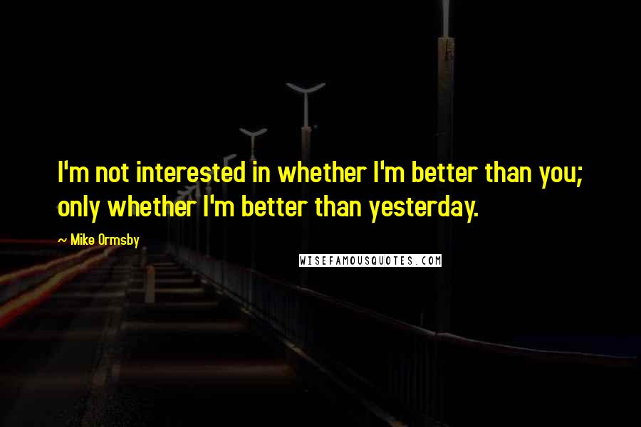 Mike Ormsby Quotes: I'm not interested in whether I'm better than you; only whether I'm better than yesterday.