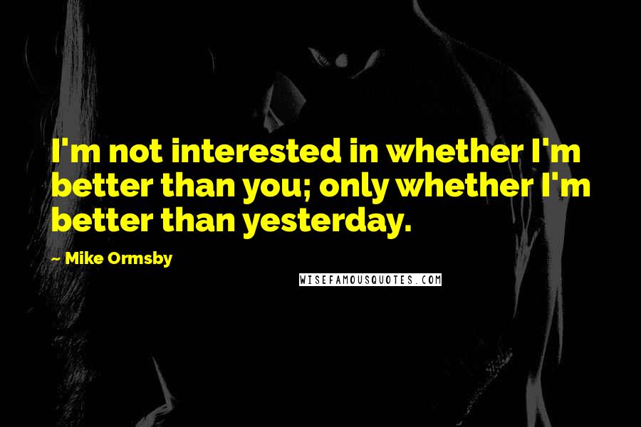 Mike Ormsby Quotes: I'm not interested in whether I'm better than you; only whether I'm better than yesterday.