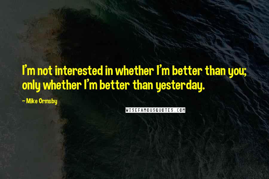 Mike Ormsby Quotes: I'm not interested in whether I'm better than you; only whether I'm better than yesterday.