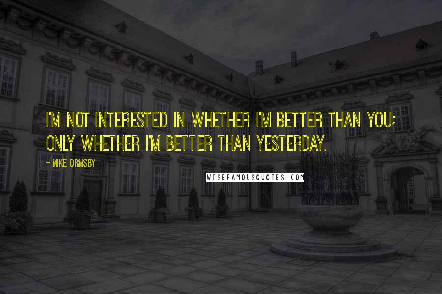 Mike Ormsby Quotes: I'm not interested in whether I'm better than you; only whether I'm better than yesterday.