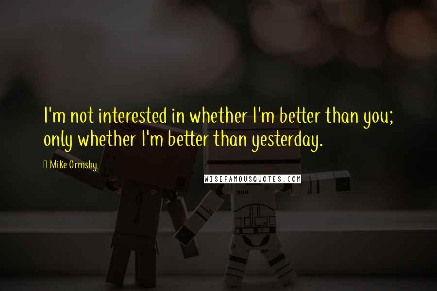 Mike Ormsby Quotes: I'm not interested in whether I'm better than you; only whether I'm better than yesterday.