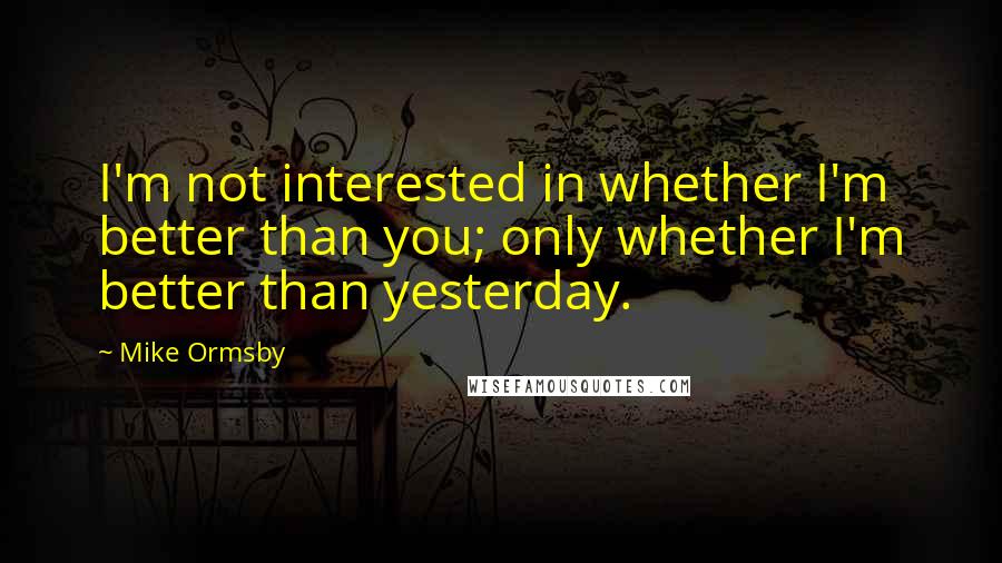 Mike Ormsby Quotes: I'm not interested in whether I'm better than you; only whether I'm better than yesterday.