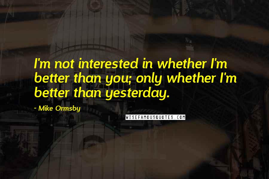 Mike Ormsby Quotes: I'm not interested in whether I'm better than you; only whether I'm better than yesterday.