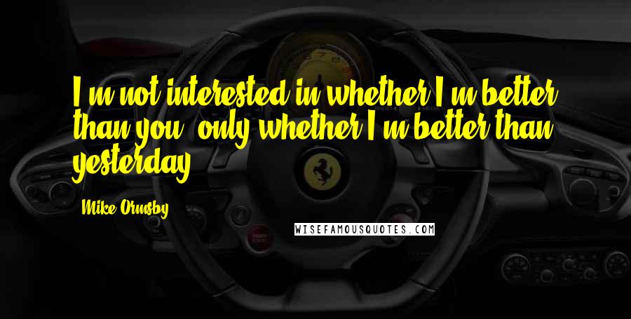 Mike Ormsby Quotes: I'm not interested in whether I'm better than you; only whether I'm better than yesterday.