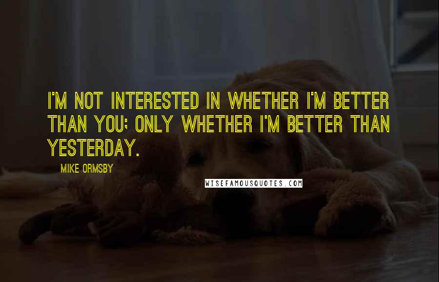Mike Ormsby Quotes: I'm not interested in whether I'm better than you; only whether I'm better than yesterday.