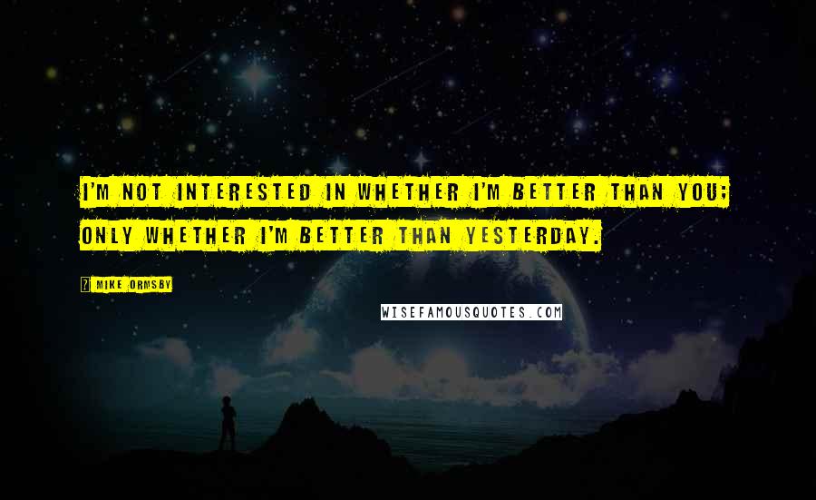 Mike Ormsby Quotes: I'm not interested in whether I'm better than you; only whether I'm better than yesterday.