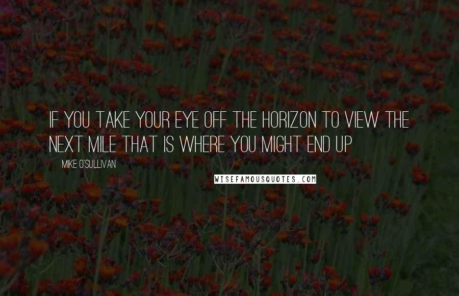 Mike O'Sullivan Quotes: If you take your eye off the horizon to view the next mile that is where you might end up