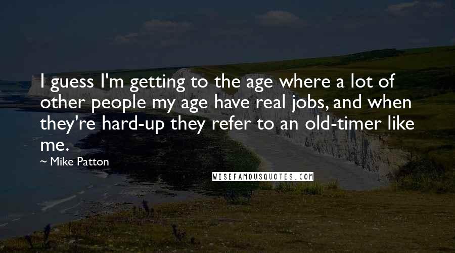 Mike Patton Quotes: I guess I'm getting to the age where a lot of other people my age have real jobs, and when they're hard-up they refer to an old-timer like me.