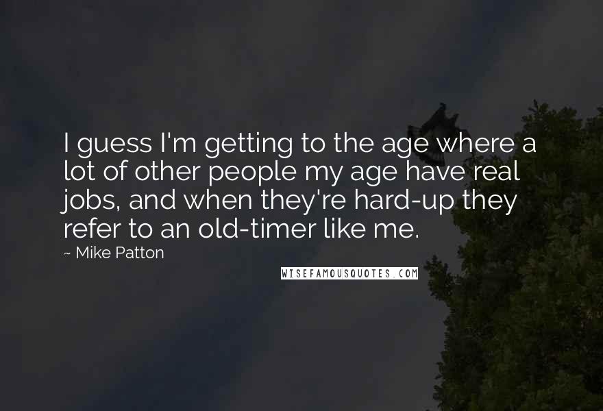 Mike Patton Quotes: I guess I'm getting to the age where a lot of other people my age have real jobs, and when they're hard-up they refer to an old-timer like me.