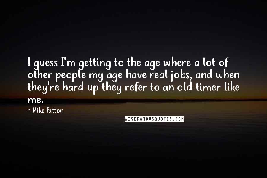 Mike Patton Quotes: I guess I'm getting to the age where a lot of other people my age have real jobs, and when they're hard-up they refer to an old-timer like me.