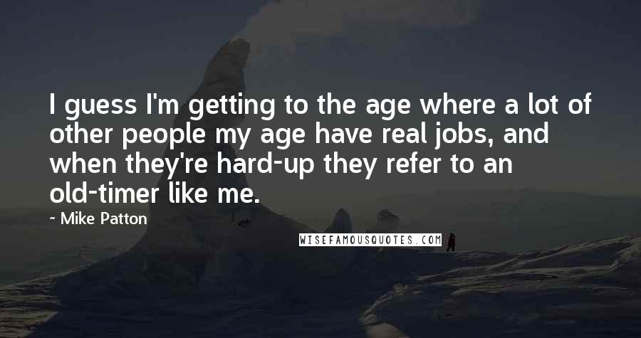 Mike Patton Quotes: I guess I'm getting to the age where a lot of other people my age have real jobs, and when they're hard-up they refer to an old-timer like me.