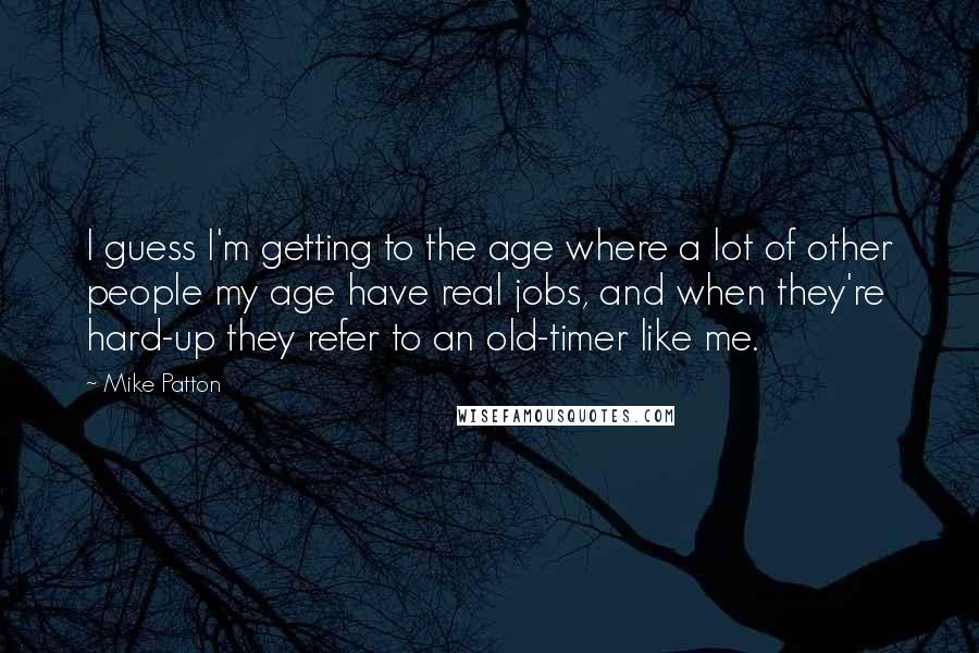 Mike Patton Quotes: I guess I'm getting to the age where a lot of other people my age have real jobs, and when they're hard-up they refer to an old-timer like me.
