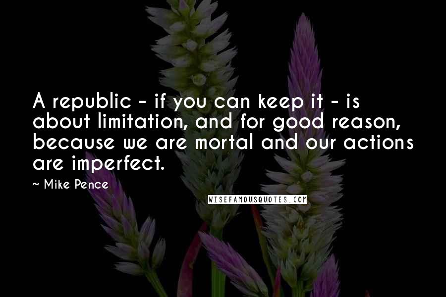 Mike Pence Quotes: A republic - if you can keep it - is about limitation, and for good reason, because we are mortal and our actions are imperfect.