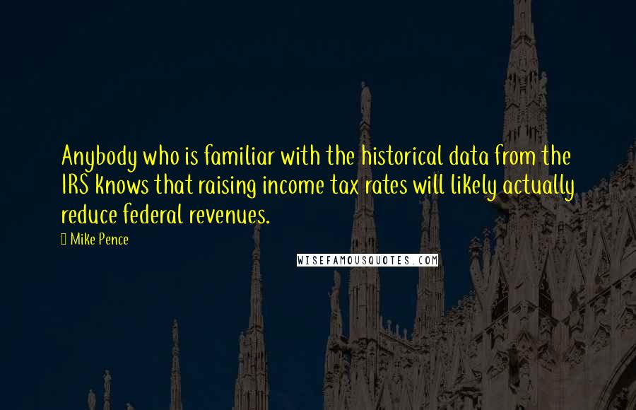 Mike Pence Quotes: Anybody who is familiar with the historical data from the IRS knows that raising income tax rates will likely actually reduce federal revenues.