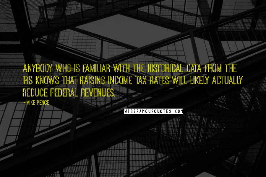 Mike Pence Quotes: Anybody who is familiar with the historical data from the IRS knows that raising income tax rates will likely actually reduce federal revenues.