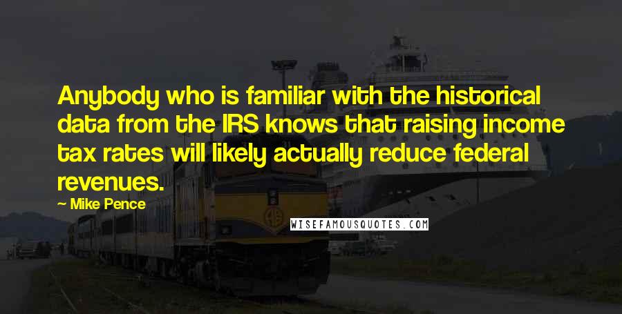 Mike Pence Quotes: Anybody who is familiar with the historical data from the IRS knows that raising income tax rates will likely actually reduce federal revenues.